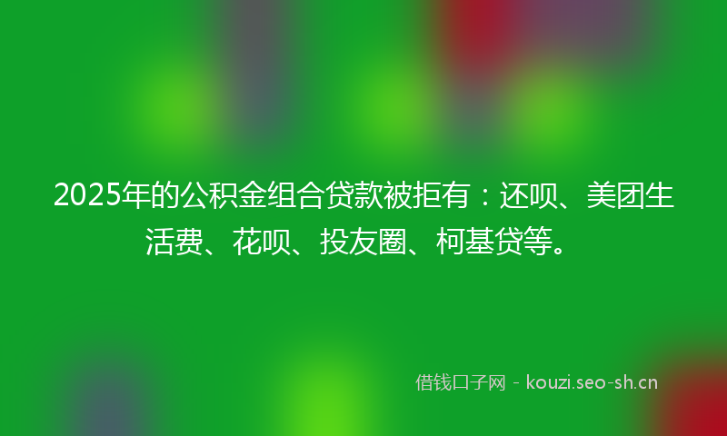 2025年的公积金组合贷款被拒有：还呗、美团生活费、花呗、投友圈、柯基贷等。