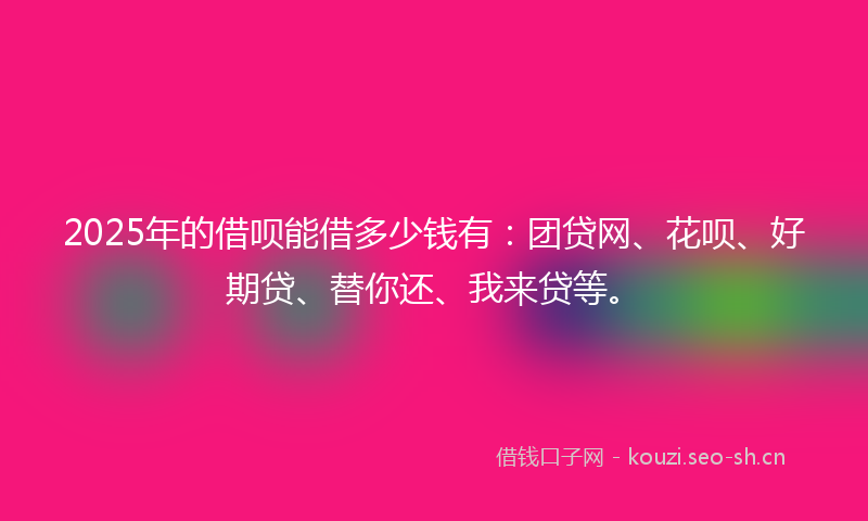 2025年的借呗能借多少钱有：团贷网、花呗、好期贷、替你还、我来贷等。