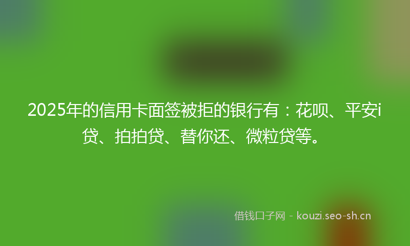 2025年的信用卡面签被拒的银行有:花呗、平安i贷、拍拍贷、替你还、微粒贷等。