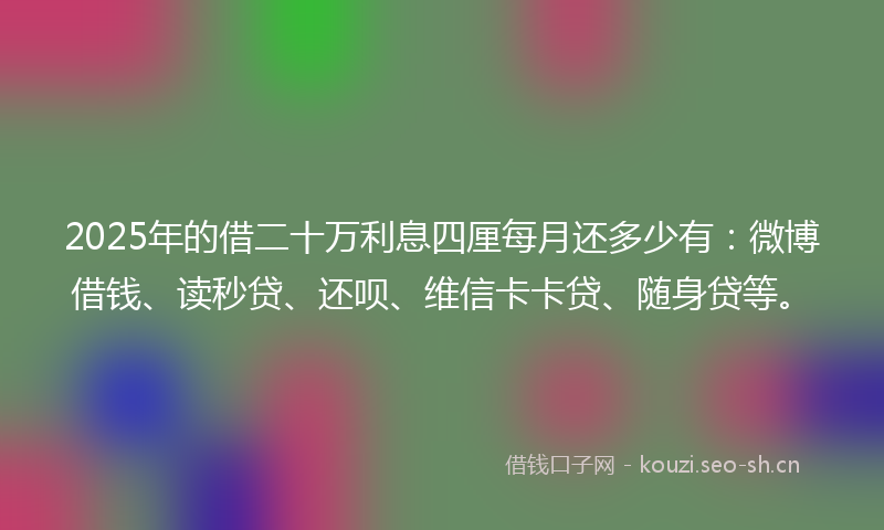 2025年的借二十万利息四厘每月还多少有：微博借钱、读秒贷、还呗、维信卡卡贷、随身贷等。