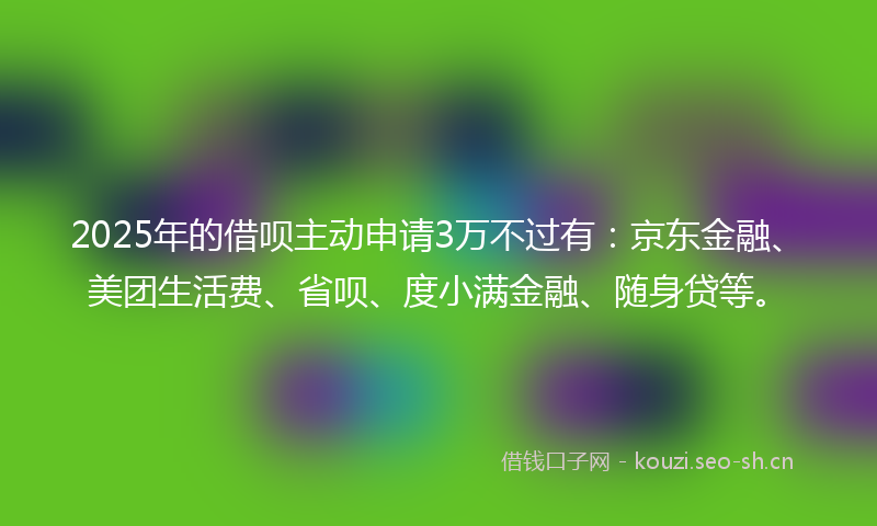 2025年的借呗主动申请3万不过有：京东金融、美团生活费、省呗、度小满金融、随身贷等。