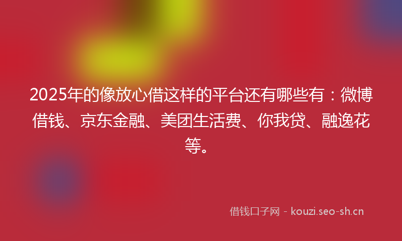 2025年的像放心借这样的平台还有哪些有：微博借钱、京东金融、美团生活费、你我贷、融逸花等。