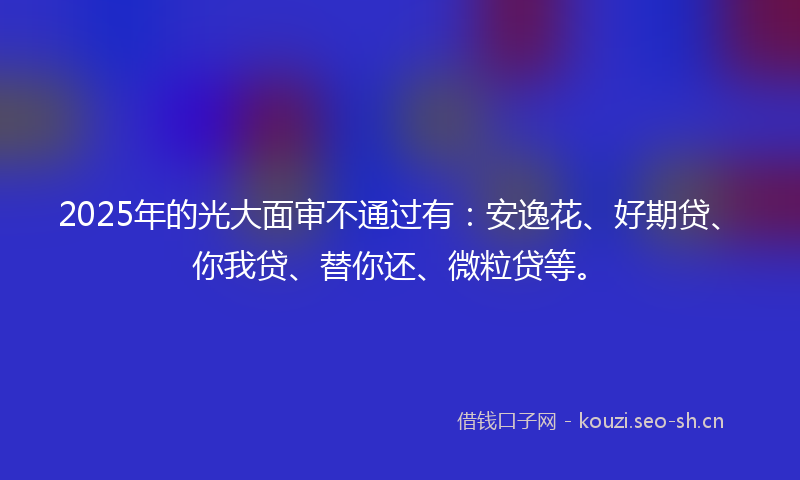 2025年的光大面审不通过有：安逸花、好期贷、你我贷、替你还、微粒贷等。