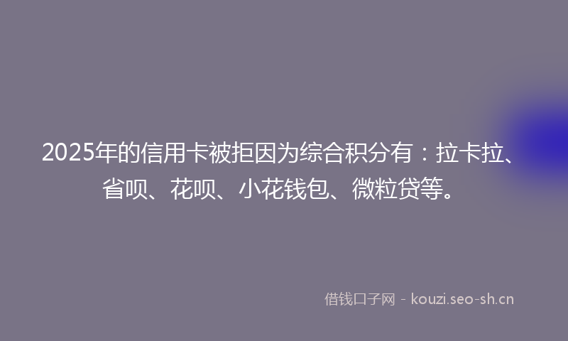 2025年的信用卡被拒因为综合积分有：拉卡拉、省呗、花呗、小花钱包、微粒贷等。
