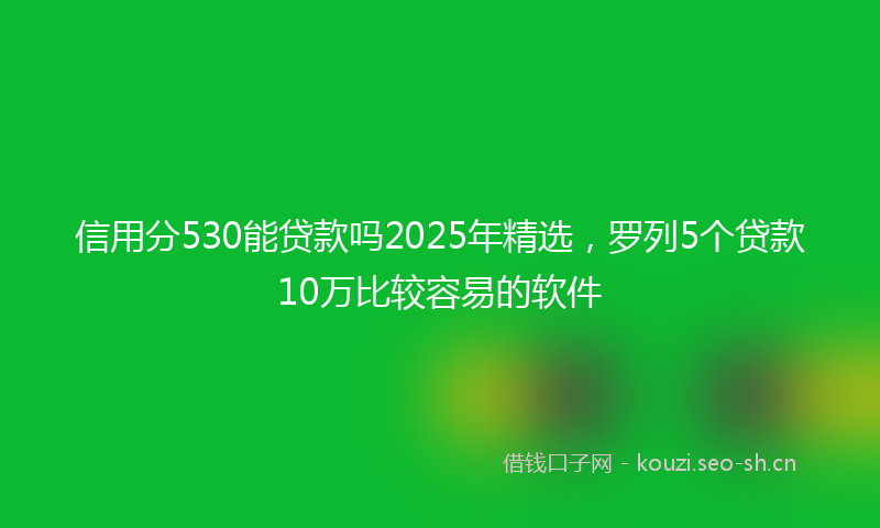 信用分530能贷款吗2025年精选，罗列5个贷款10万比较容易的软件