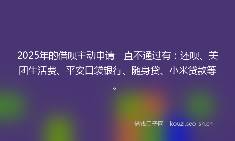 2025年的借呗主动申请一直不通过有：还呗、美团生活费、平安口袋银行、随身贷、小米贷款等。