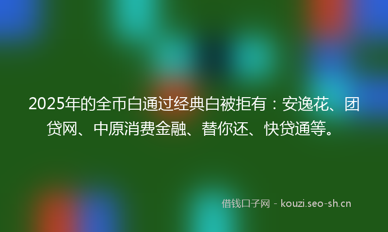 2025年的全币白通过经典白被拒有：安逸花、团贷网、中原消费金融、替你还、快贷通等。
