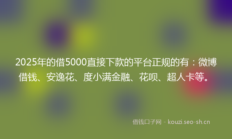 2025年的借5000直接下款的平台正规的有：微博借钱、安逸花、度小满金融、花呗、超人卡等。