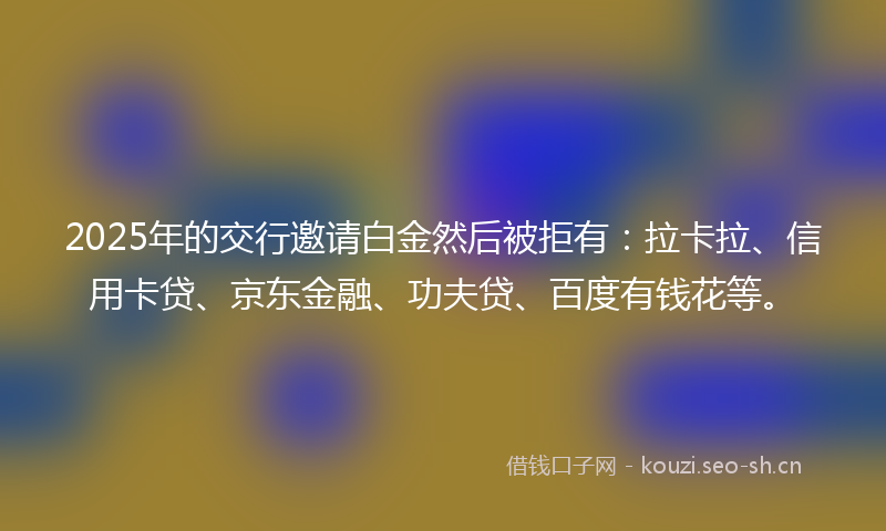 2025年的交行邀请白金然后被拒有：拉卡拉、信用卡贷、京东金融、功夫贷、百度有钱花等。