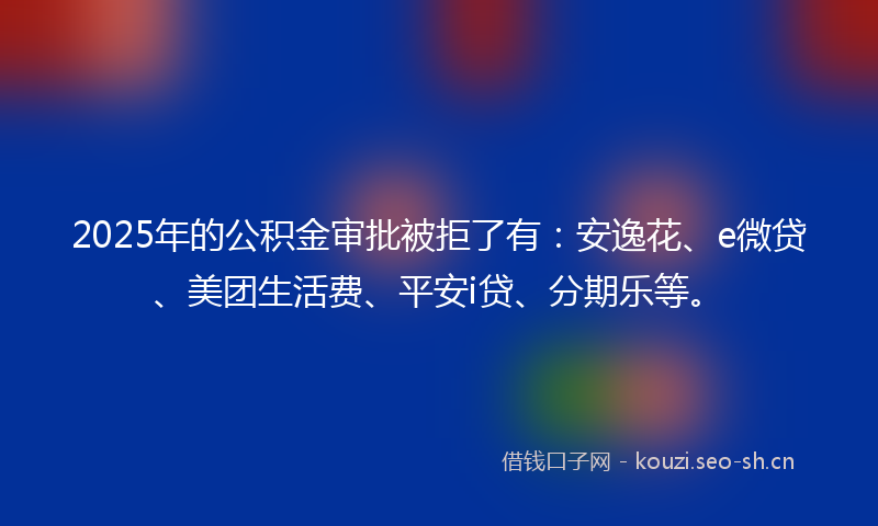 2025年的公积金审批被拒了有：安逸花、e微贷、美团生活费、平安i贷、分期乐等。