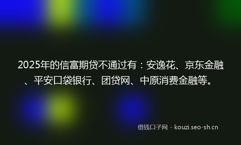 2025年的信富期贷不通过有：安逸花、京东金融、平安口袋银行、团贷网、中原消费金融等。
