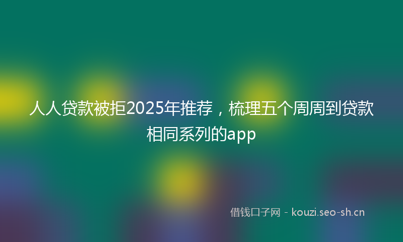 人人贷款被拒2025年推荐，梳理五个周周到贷款相同系列的app