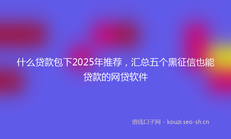 什么贷款包下2025年推荐，汇总五个黑征信也能贷款的网贷软件