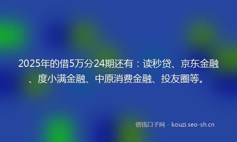 2025年的借5万分24期还有：读秒贷、京东金融、度小满金融、中原消费金融、投友圈等。