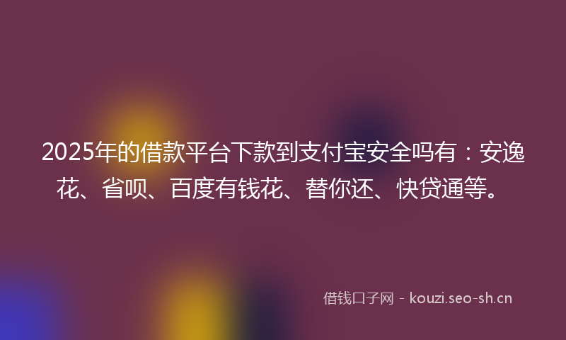 2025年的借款平台下款到支付宝安全吗有：安逸花、省呗、百度有钱花、替你还、快贷通等。
