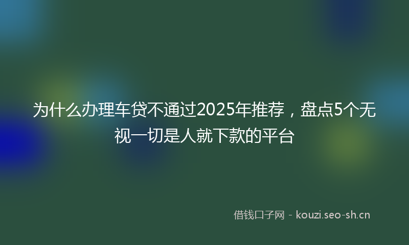 为什么办理车贷不通过2025年推荐，盘点5个无视一切是人就下款的平台