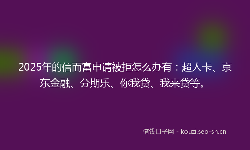 2025年的信而富申请被拒怎么办有：超人卡、京东金融、分期乐、你我贷、我来贷等。