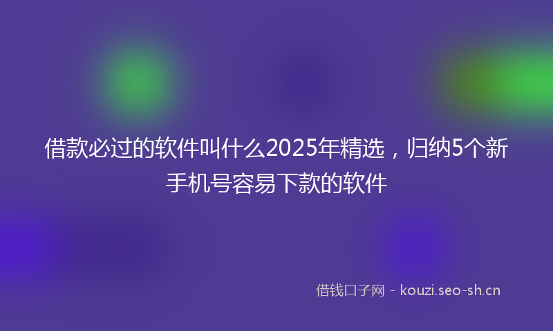 借款必过的软件叫什么2025年精选，归纳5个新手机号容易下款的软件
