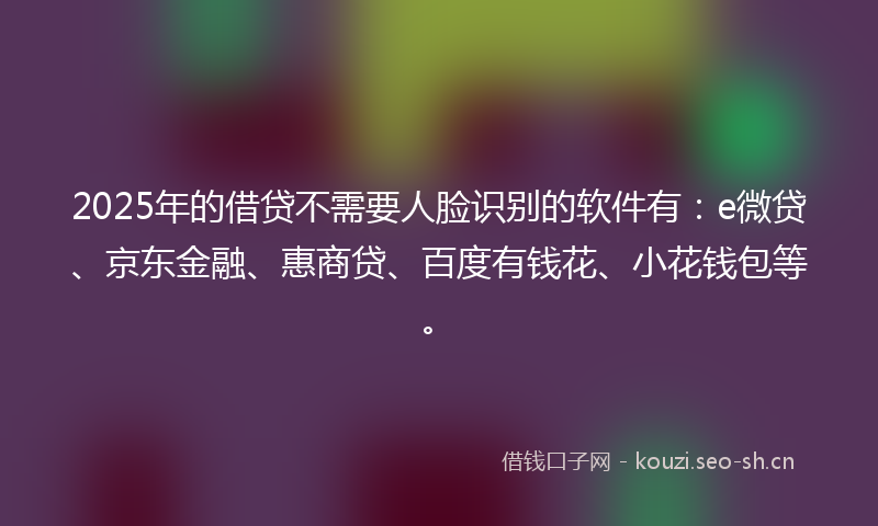 2025年的借贷不需要人脸识别的软件有：e微贷、京东金融、惠商贷、百度有钱花、小花钱包等。