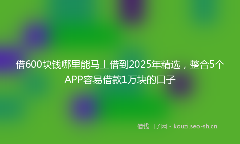 借600块钱哪里能马上借到2025年精选，整合5个APP容易借款1万块的口子
