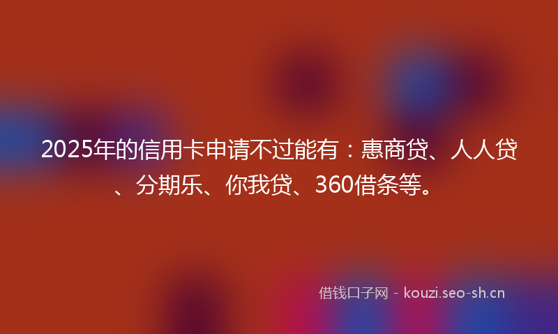 2025年的信用卡申请不过能有：惠商贷、人人贷、分期乐、你我贷、360借条等。