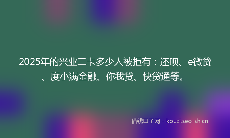 2025年的兴业二卡多少人被拒有：还呗、e微贷、度小满金融、你我贷、快贷通等。