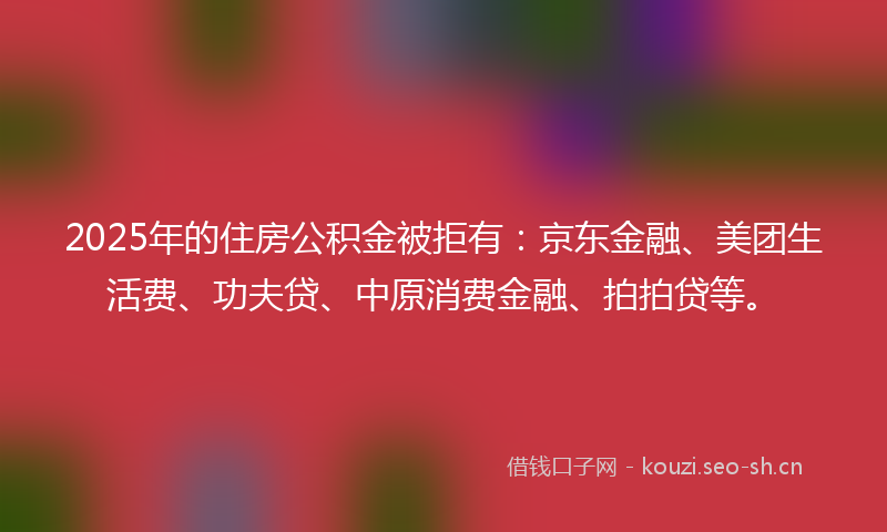 2025年的住房公积金被拒有：京东金融、美团生活费、功夫贷、中原消费金融、拍拍贷等。