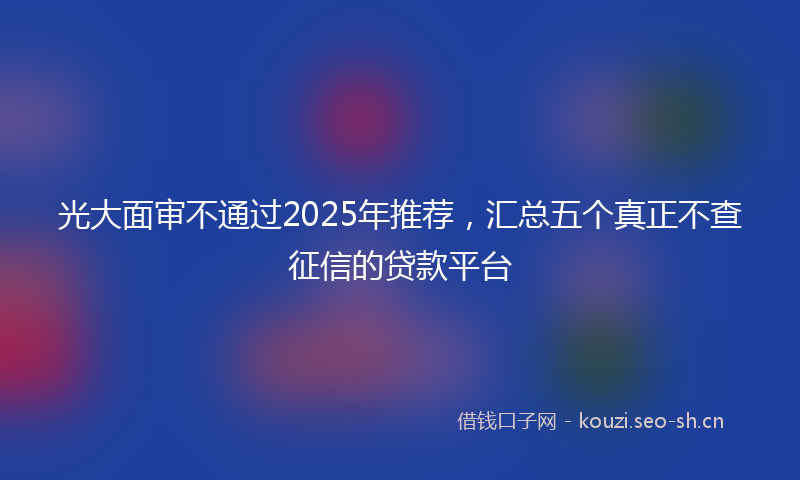 光大面审不通过2025年推荐，汇总五个真正不查征信的贷款平台