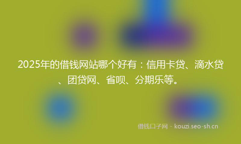 2025年的借钱网站哪个好有：信用卡贷、滴水贷、团贷网、省呗、分期乐等。
