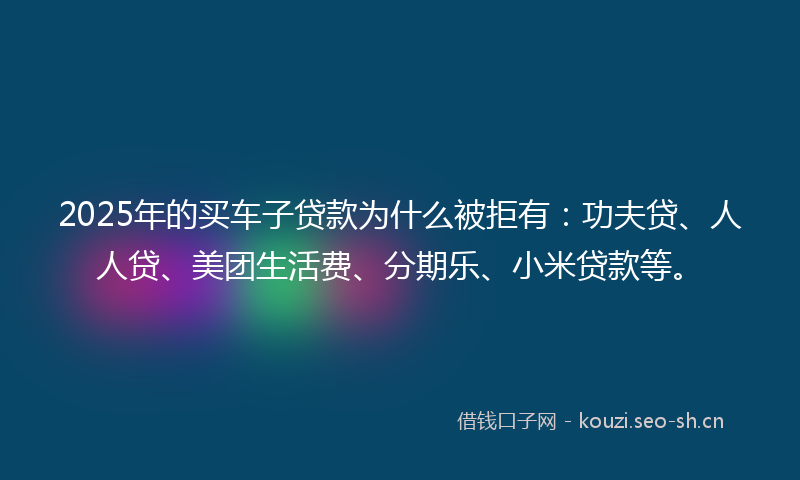 2025年的买车子贷款为什么被拒有：功夫贷、人人贷、美团生活费、分期乐、小米贷款等。