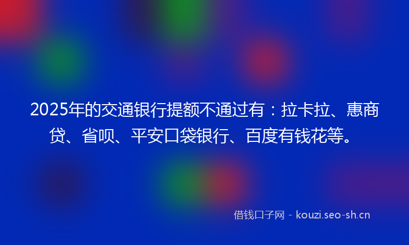2025年的交通银行提额不通过有：拉卡拉、惠商贷、省呗、平安口袋银行、百度有钱花等。