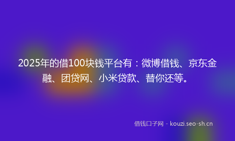 2025年的借100块钱平台有：微博借钱、京东金融、团贷网、小米贷款、替你还等。