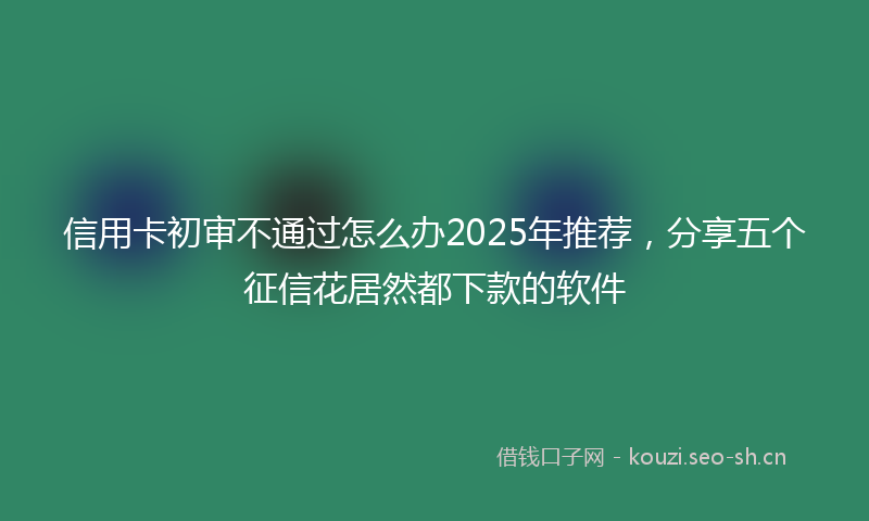 信用卡初审不通过怎么办2025年推荐，分享五个征信花居然都下款的软件