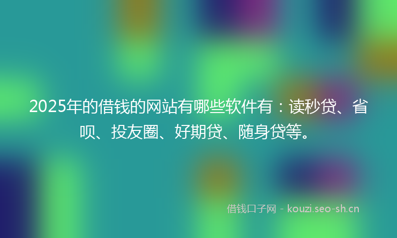 2025年的借钱的网站有哪些软件有：读秒贷、省呗、投友圈、好期贷、随身贷等。
