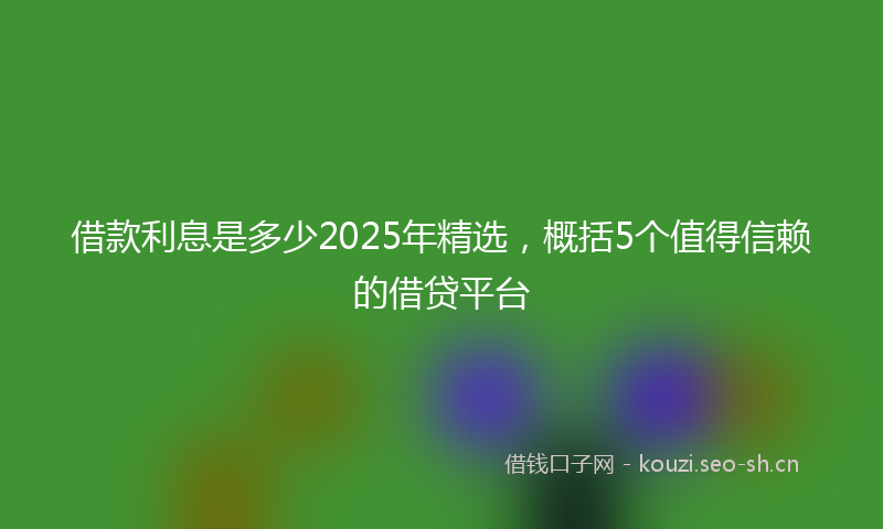 借款利息是多少2025年精选，概括5个值得信赖的借贷平台