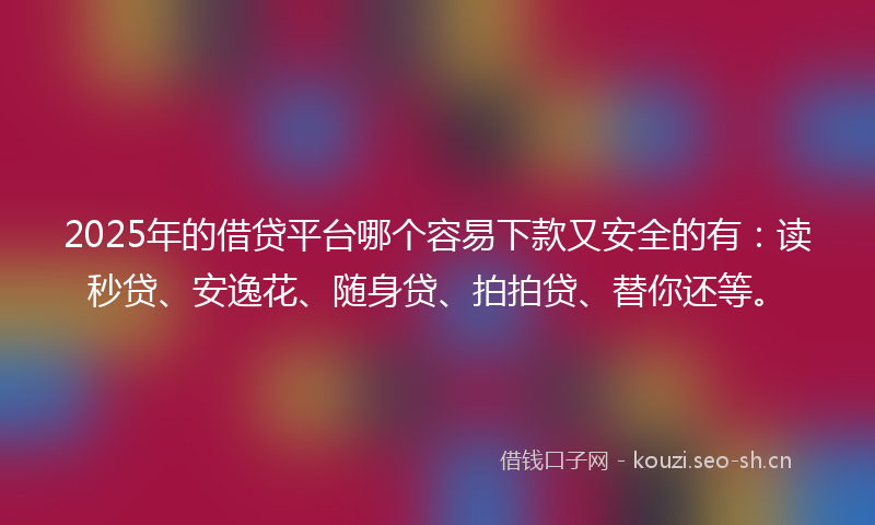 2025年的借贷平台哪个容易下款又安全的有：读秒贷、安逸花、随身贷、拍拍贷、替你还等。