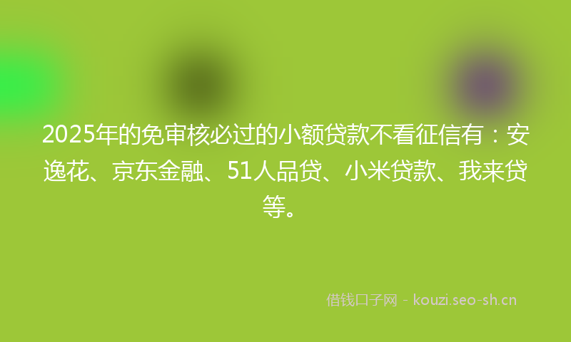 2025年的免审核必过的小额贷款不看征信有：安逸花、京东金融、51人品贷、小米贷款、我来贷等。