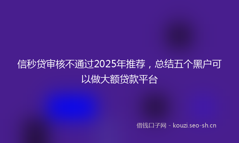信秒贷审核不通过2025年推荐，总结五个黑户可以做大额贷款平台