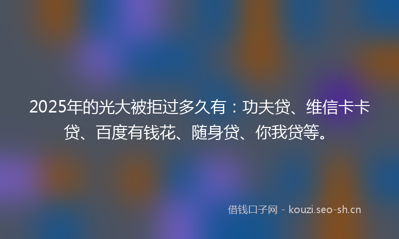 2025年的光大被拒过多久有:功夫贷、维信卡卡贷、百度有钱花、随身贷、你我贷等。