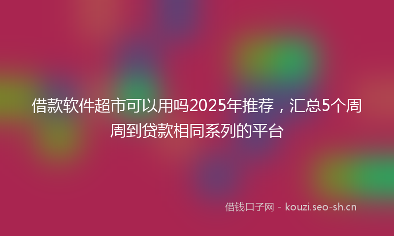 借款软件超市可以用吗2025年推荐，汇总5个周周到贷款相同系列的平台