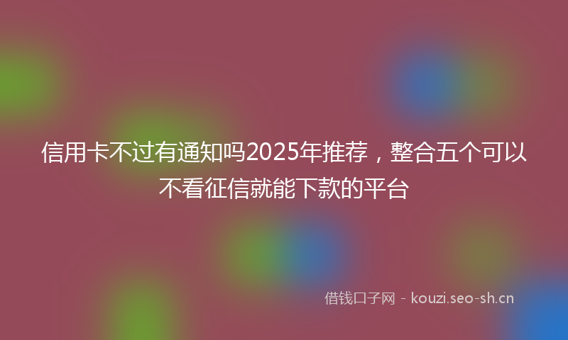 信用卡不过有通知吗2025年推荐,整合五个可以不看征信就能下款的平台