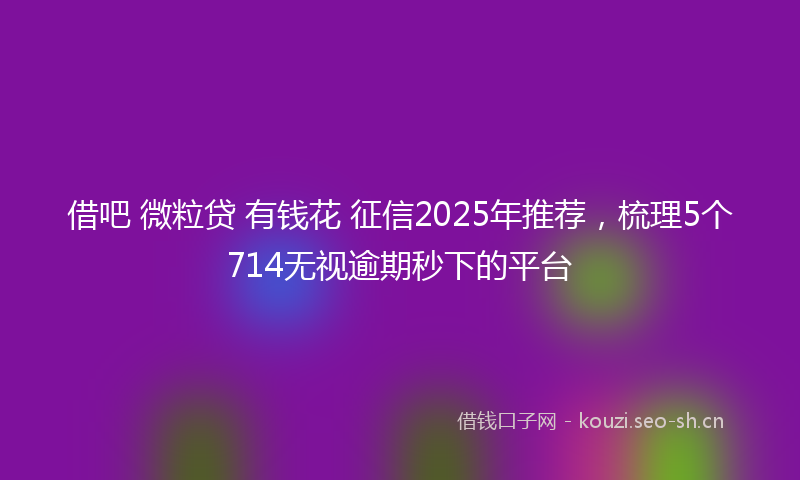 借吧 微粒贷 有钱花 征信2025年推荐，梳理5个714无视逾期秒下的平台