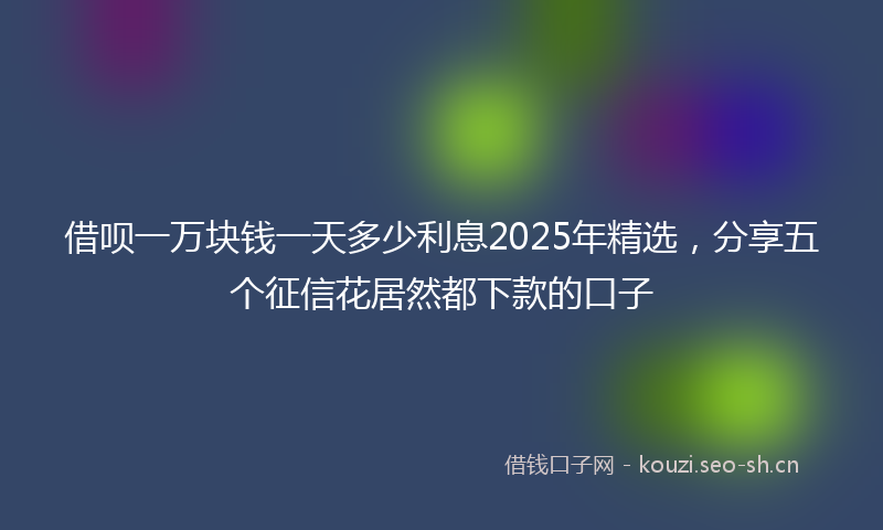 借呗一万块钱一天多少利息2025年精选,分享五个征信花居然都下款的口子