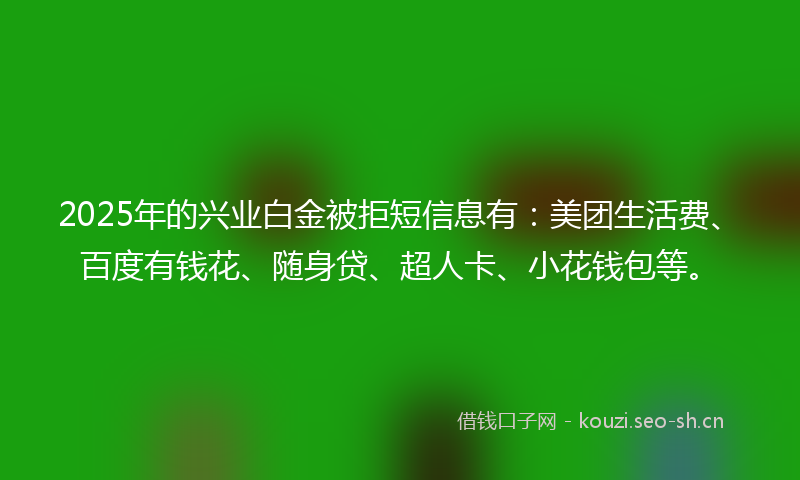 2025年的兴业白金被拒短信息有：美团生活费、百度有钱花、随身贷、超人卡、小花钱包等。