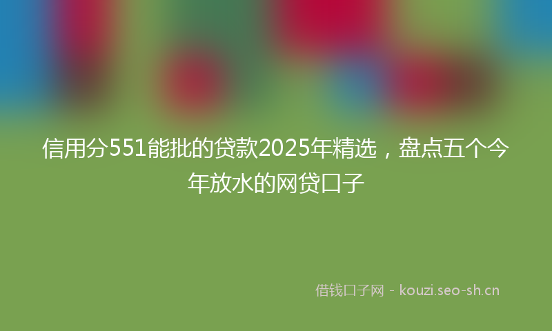 信用分551能批的贷款2025年精选，盘点五个今年放水的网贷口子