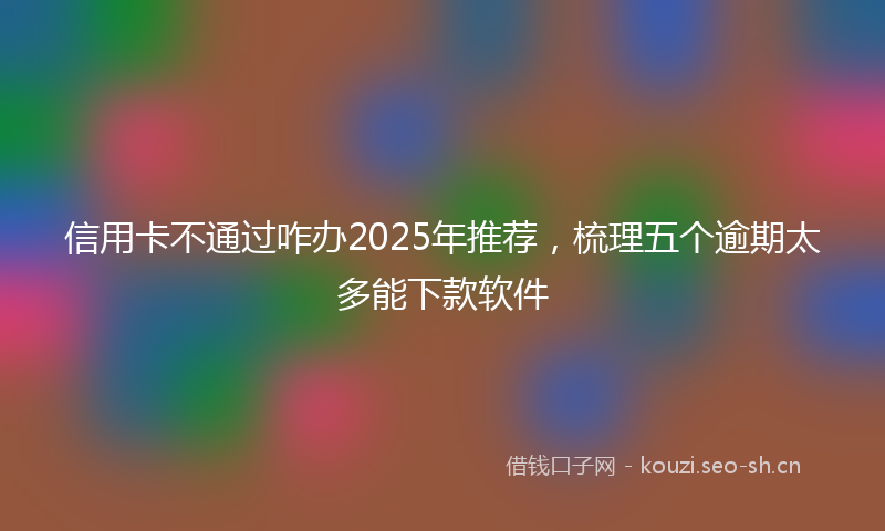 信用卡不通过咋办2025年推荐，梳理五个逾期太多能下款软件