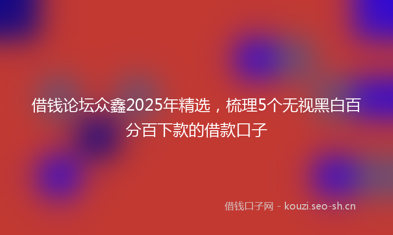 借钱论坛众鑫2025年精选，梳理5个无视黑白百分百下款的借款口子