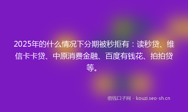 2025年的什么情况下分期被秒拒有：读秒贷、维信卡卡贷、中原消费金融、百度有钱花、拍拍贷等。