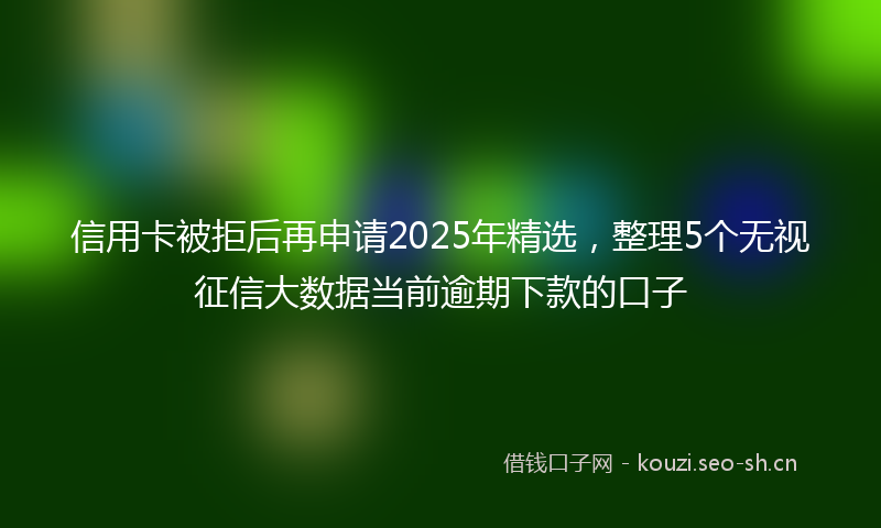 信用卡被拒后再申请2025年精选，整理5个无视征信大数据当前逾期下款的口子