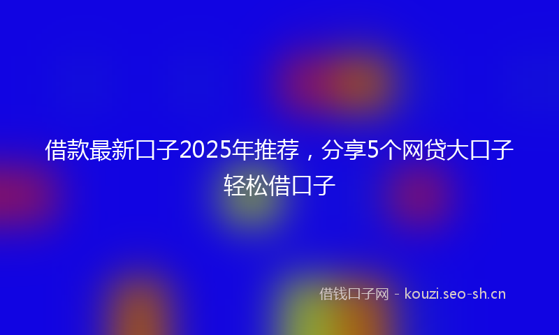 借款最新口子2025年推荐，分享5个网贷大口子轻松借口子